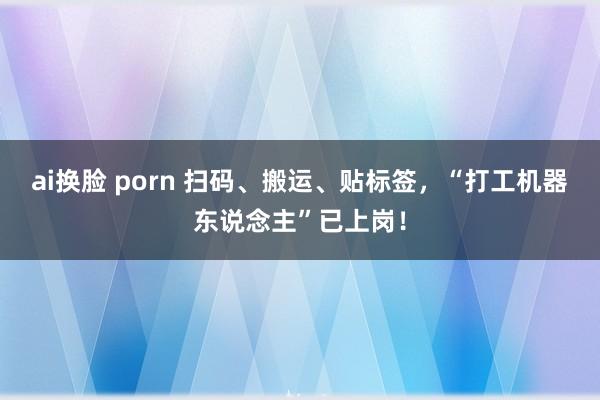 ai换脸 porn 扫码、搬运、贴标签，“打工机器东说念主”已上岗！