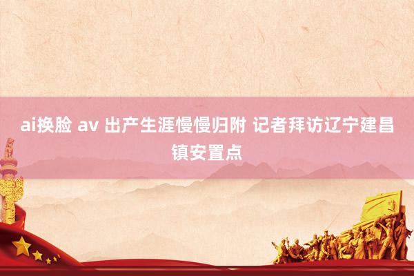 ai换脸 av 出产生涯慢慢归附 记者拜访辽宁建昌镇安置点