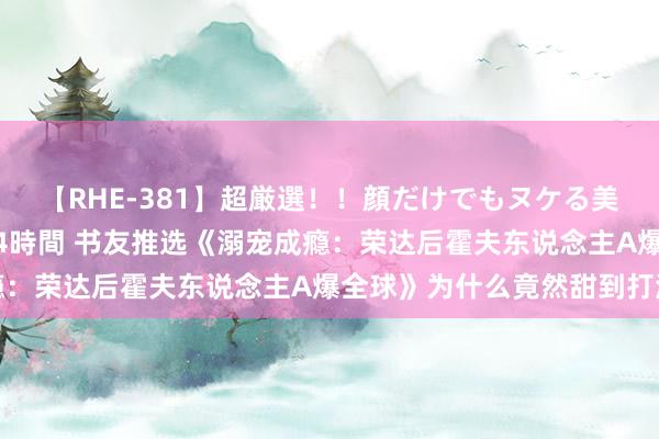 【RHE-381】超厳選！！顔だけでもヌケる美女の巨乳が揺れるSEX4時間 书友推选《溺宠成瘾：荣达后霍夫东说念主A爆全球》为什么竟然甜到打滚