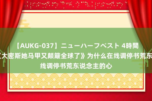 【AUKG-037】ニューハーフベスト 4時間 高分之作《大密斯她马甲又颠簸全球了》为什么在线调停书荒东说念主的心