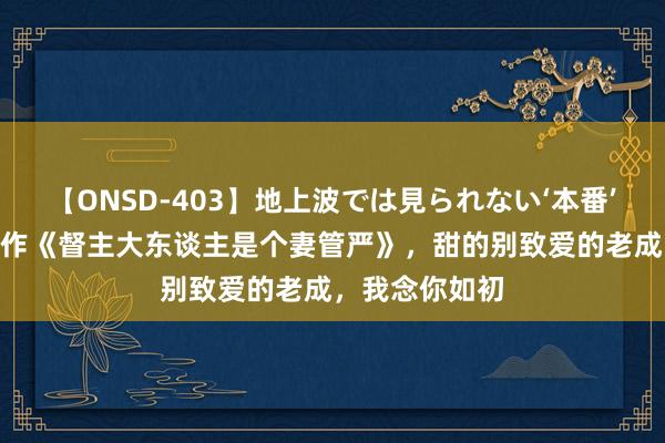 【ONSD-403】地上波では見られない‘本番’4時間 杰作巨作《督主大东谈主是个妻管严》，甜的别致爱的老成，我念你如初