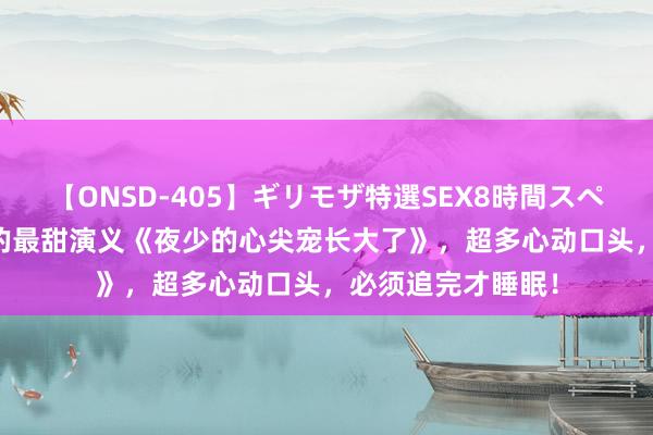 【ONSD-405】ギリモザ特選SEX8時間スペシャル 4 高质地的最甜演义《夜少的心尖宠长大了》，超多心动口头，必须追完才睡眠！