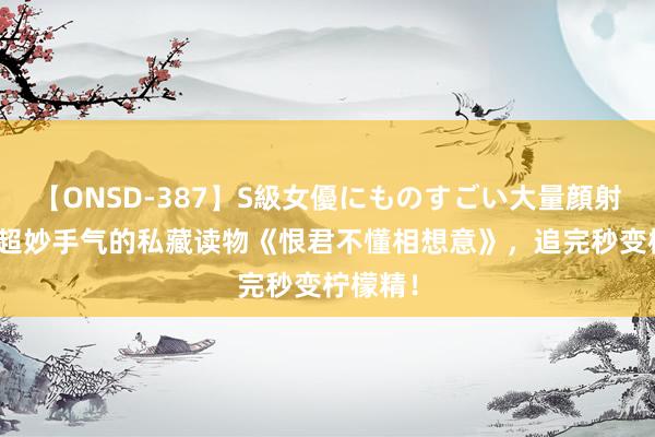 【ONSD-387】S級女優にものすごい大量顔射4時間 超妙手气的私藏读物《恨君不懂相想意》，追完秒变柠檬精！