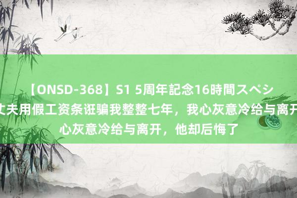 【ONSD-368】S1 5周年記念16時間スペシャル WHITE 丈夫用假工资条诳骗我整整七年，我心灰意冷给与离开，他却后悔了