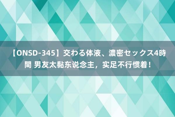 【ONSD-345】交わる体液、濃密セックス4時間 男友太黏东说念主，实足不行惯着！