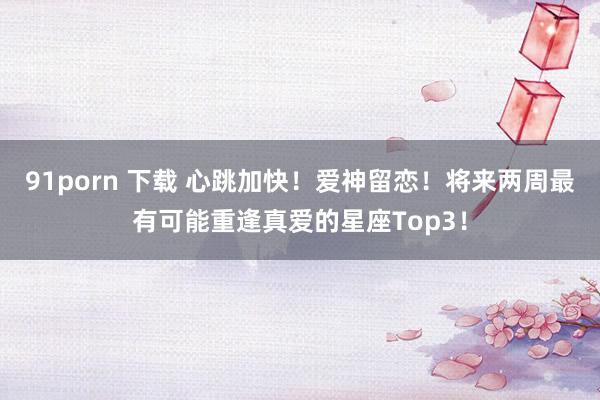 91porn 下载 心跳加快！爱神留恋！将来两周最有可能重逢真爱的星座Top3！