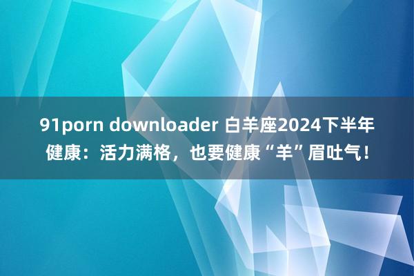 91porn downloader 白羊座2024下半年健康：活力满格，也要健康“羊”眉吐气！