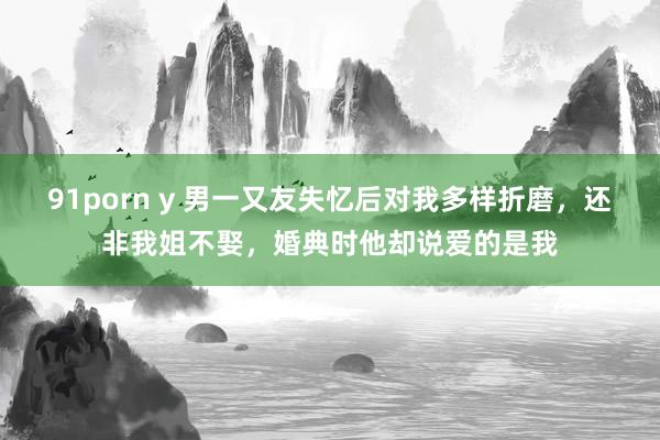 91porn y 男一又友失忆后对我多样折磨，还非我姐不娶，婚典时他却说爱的是我