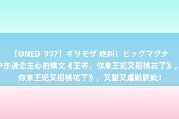 【ONED-997】ギリモザ 絶叫！ビッグマグナムFUCK Ami 戳中东说念主心的爆文《王爷，你家王妃又招桃花了》，又甜又虐跳跃瘾！