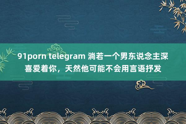 91porn telegram 淌若一个男东说念主深喜爱着你，天然他可能不会用言语抒发