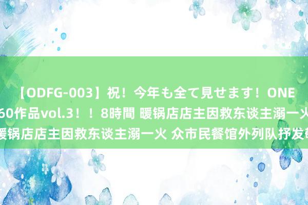 【ODFG-003】祝！今年も全て見せます！ONEDAFULL1年の軌跡全60作品vol.3！！8時間 暖锅店店主因救东谈主溺一火 众市民餐馆外列队抒发敬意