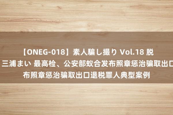 【ONEG-018】素人騙し撮り Vol.18 脱がし屋 美人限定。 三浦まい 最高检、公安部蚁合发布照章惩治骗取出口退税罪人典型案例