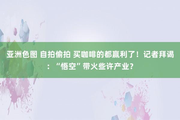 亚洲色图 自拍偷拍 买咖啡的都赢利了！记者拜谒：“悟空”带火些许产业？