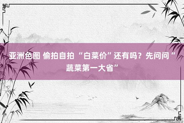 亚洲色图 偷拍自拍 “白菜价”还有吗？先问问“蔬菜第一大省”