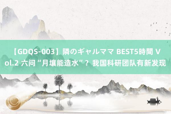 【GDQS-003】隣のギャルママ BEST5時間 Vol.2 六问“月壤能造水”？我国科研团队有新发现