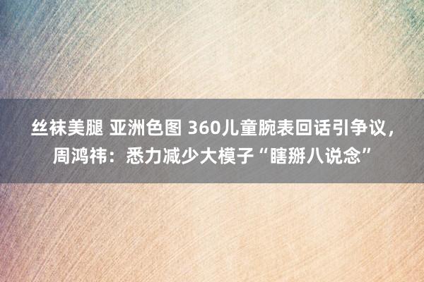 丝袜美腿 亚洲色图 360儿童腕表回话引争议，周鸿祎：悉力减少大模子“瞎掰八说念”