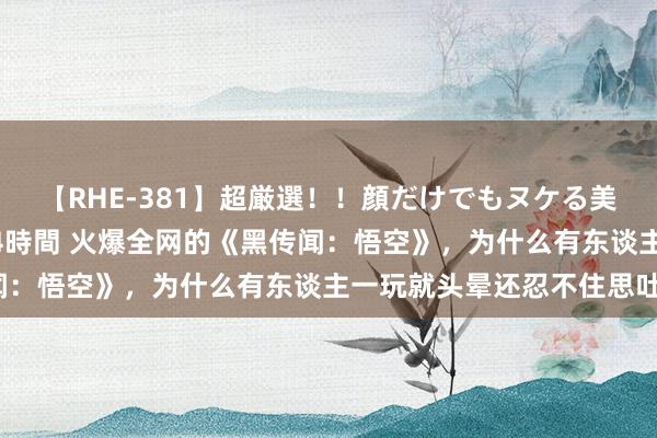 【RHE-381】超厳選！！顔だけでもヌケる美女の巨乳が揺れるSEX4時間 火爆全网的《黑传闻：悟空》，为什么有东谈主一玩就头晕还忍不住思吐？