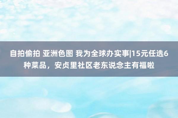 自拍偷拍 亚洲色图 我为全球办实事|15元任选6种菜品，安贞里社区老东说念主有福啦