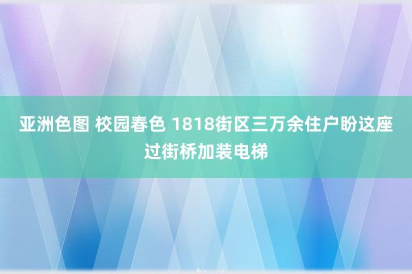 亚洲色图 校园春色 1818街区三万余住户盼这座过街桥加装电梯