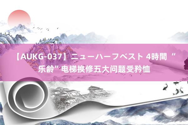 【AUKG-037】ニューハーフベスト 4時間 “乐龄”电梯换修五大问题受矜恤