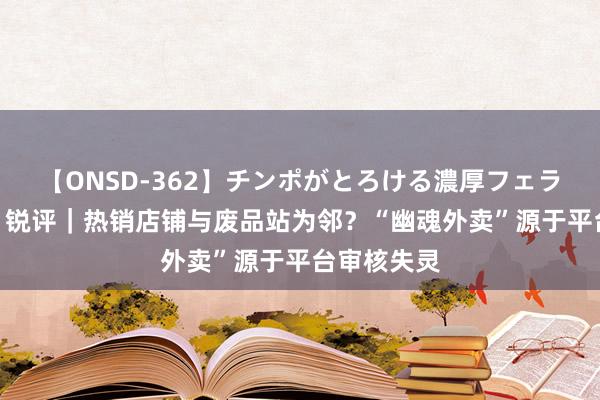 【ONSD-362】チンポがとろける濃厚フェラチオ4時間 锐评｜热销店铺与废品站为邻？“幽魂外卖”源于平台审核失灵