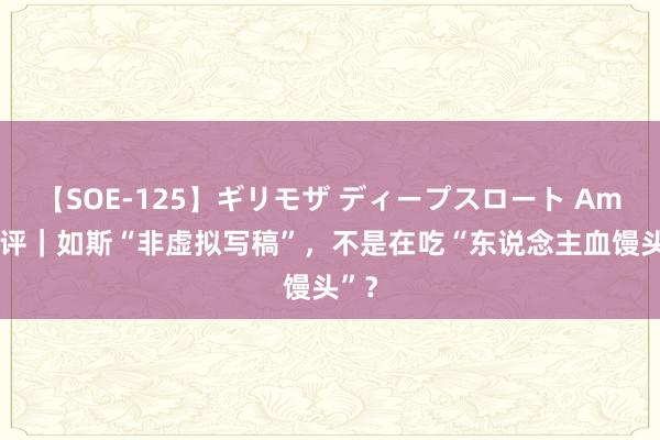 【SOE-125】ギリモザ ディープスロート Ami 锐评｜如斯“非虚拟写稿”，不是在吃“东说念主血馒头”？