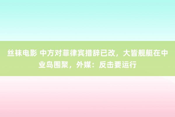 丝袜电影 中方对菲律宾措辞已改，大皆舰艇在中业岛围聚，外媒：反击要运行