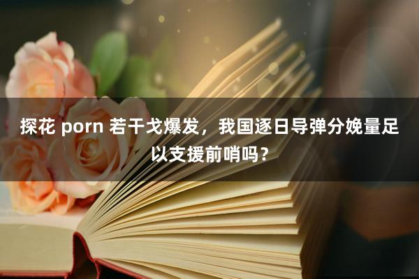 探花 porn 若干戈爆发，我国逐日导弹分娩量足以支援前哨吗？