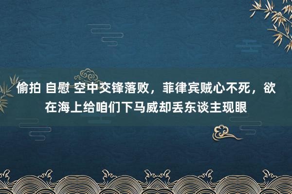 偷拍 自慰 空中交锋落败，菲律宾贼心不死，欲在海上给咱们下马威却丢东谈主现眼