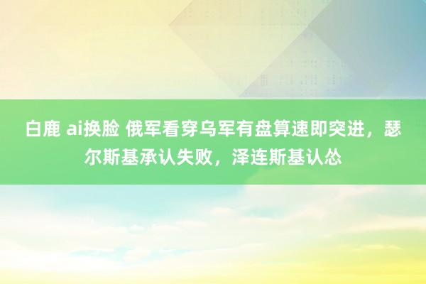 白鹿 ai换脸 俄军看穿乌军有盘算速即突进，瑟尔斯基承认失败，泽连斯基认怂