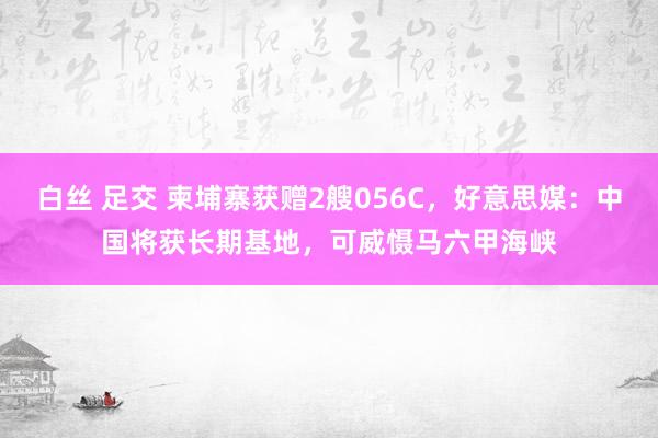 白丝 足交 柬埔寨获赠2艘056C，好意思媒：中国将获长期基地，可威慑马六甲海峡