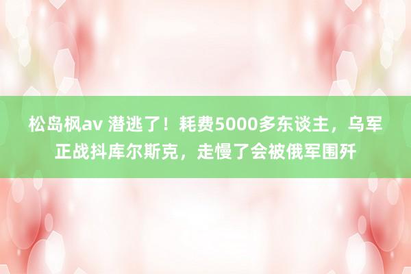 松岛枫av 潜逃了！耗费5000多东谈主，乌军正战抖库尔斯克，走慢了会被俄军围歼