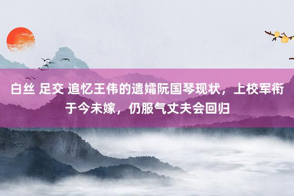 白丝 足交 追忆王伟的遗孀阮国琴现状，上校军衔于今未嫁，仍服气丈夫会回归