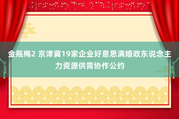 金瓶梅2 京津冀19家企业好意思满婚政东说念主力资源供需协作公约