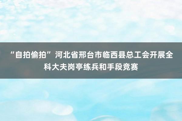 “自拍偷拍” 河北省邢台市临西县总工会开展全科大夫岗亭练兵和手段竞赛