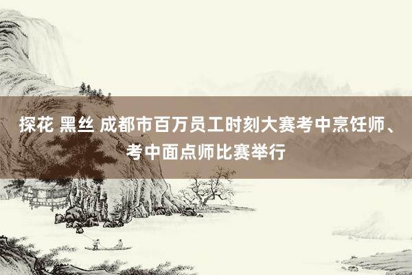 探花 黑丝 成都市百万员工时刻大赛考中烹饪师、考中面点师比赛举行