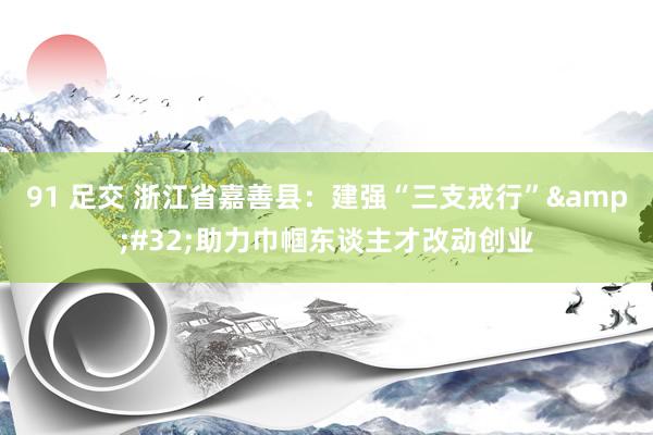 91 足交 浙江省嘉善县：建强“三支戎行”&#32;助力巾帼东谈主才改动创业