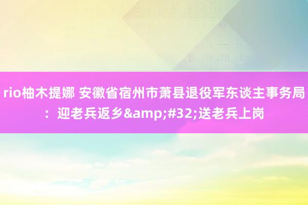 rio柚木提娜 安徽省宿州市萧县退役军东谈主事务局：迎老兵返乡&#32;送老兵上岗