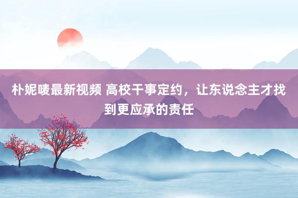 朴妮唛最新视频 高校干事定约，让东说念主才找到更应承的责任