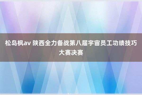 松岛枫av 陕西全力备战第八届宇宙员工功绩技巧大赛决赛