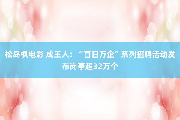 松岛枫电影 成王人：“百日万企”系列招聘活动发布岗亭超32万个