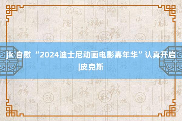 jk 自慰 “2024迪士尼动画电影嘉年华”认真开启|皮克斯