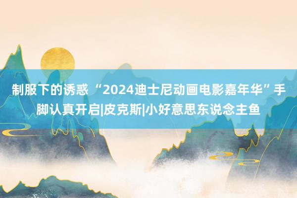 制服下的诱惑 “2024迪士尼动画电影嘉年华”手脚认真开启|皮克斯|小好意思东说念主鱼