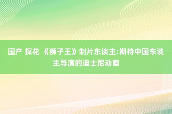 国产 探花 《狮子王》制片东谈主:期待中国东谈主导演的迪士尼动画