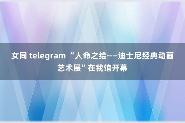 女同 telegram “人命之绘——迪士尼经典动画艺术展”在我馆开幕