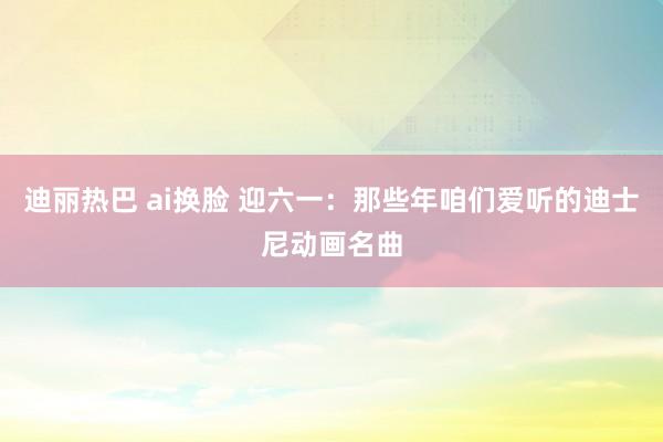 迪丽热巴 ai换脸 迎六一：那些年咱们爱听的迪士尼动画名曲