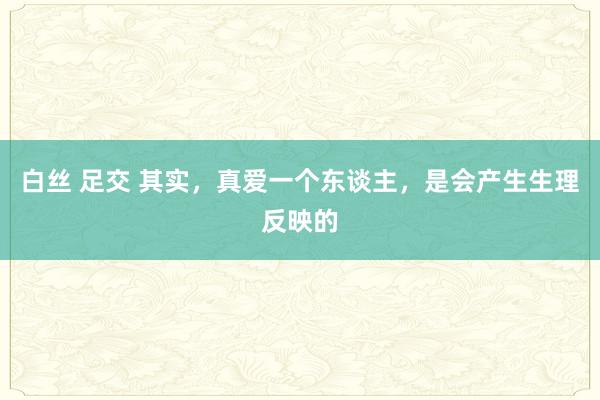 白丝 足交 其实，真爱一个东谈主，是会产生生理反映的