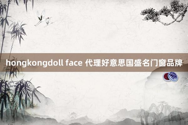 hongkongdoll face 代理好意思国盛名门窗品牌