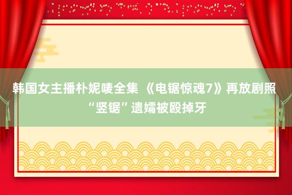 韩国女主播朴妮唛全集 《电锯惊魂7》再放剧照 “竖锯”遗孀被殴掉牙