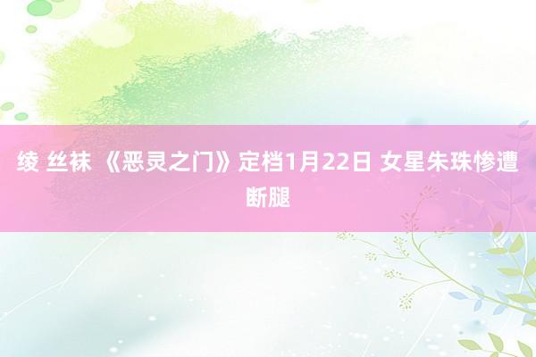 绫 丝袜 《恶灵之门》定档1月22日 女星朱珠惨遭断腿